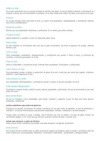 Cafeína en polvo
Es un gran estimulante que se usa para combatir la celulitis y las ojeras. Su acción lipolítica favorece la eliminación de
la grasa, mientras que las estimulantes lo convierten en un buen aliado para reducir las ojeras y las bolsas de los ojos.
Azufre bio
Es un gran principio activo para tratar el acné. ¿La razón? Sus propiedades seboreguladoras y antisépticas. Además
tiene acción antiinflamatoria.
Hidrolizado de Perla
Destaca por sus propiedades hidratantes y tonificantes. Es un aliado para pieles maduras.
Proteínas de Seda
Aporta hidratación y suavidad a la piel. Es ideal para pieles secas.
Seda en polvo
Su alto contenido en aminoácidos hace que sea un gran antioxidante, que frena la aparición de arrugas. Además
hidrata la piel.
Limón en polvo
Tiene propiedades astringentes, despigmentantes y cicatrizantes que ayudan a frenar el acné y a disimular las
cicatrices y manchas que quedan en la piel.
Yogur en polvo
Nutre en profundidad y acondiciona la piel. Además tiene propiedades estimulantes y revitalizantes.
Lodos marinos con Yodo
Sus propiedades ayudan a regular la producción de grasa de la piel. A esto hay que sumar que reparan, cicatrizan,
reafirman y descongestionan la piel.
Lodos termales con Azufre
Sus propiedades seborreguladoras y antisépticas ayudan a mejorar el aspecto de pieles con acné.
Lodos termales Oligoelementos
Contribuyen a regular el sebo, purifican la piel y aportan propiedades cicatrizantes. Por eso se recomienda su uso para
pieles con acné.
Barro del Mar Muerto
Es rico en minerales y tiene propiedades para limpiar, revitalizar y regenerar la piel. Es ideal para hacer jabones
exfoliantes y purificantes.
Leches cosméticas para jabon de glicerina
Enriquecer los jabones de glicerina con leches cosméticas es una gran forma de añadirles un plus de hidratación y
nutrición. Y es que las leches aportan precisamente propiedades nutritivas, hidratantes y acondicionadoras.
Puedes optar por leches en polvo o líquidas. Sea el formato que sea, se añaden a la base de jabón fundida. Se
recomienda agregar un 3%. Solo hay que adicionar la leche a la base de jabón y remover bien.
Leches para enriquecer el jabon de Glicerina
Estas son las leches cosméticas que puedes usar para enriquecer los jabones de glicerina:
Leche de Burra
Con la leche de burra podrás hacer un jabón de glicerina cargado de beneficios para el cuidado y la limpieza diaria de
la piel. Destaca por sus propiedades hidratantes, cicatrizantes, reafirmantes, antioxidantes y despigmentantes.
 