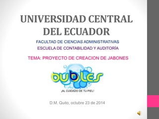 UNIVERSIDAD CENTRAL 
DEL ECUADOR 
FACULTAD DE CIENCIAS ADMINISTRATIVAS 
ESCUELA DE CONTABILIDAD Y AUDITORÍA 
TEMA: PROYECTO DE CREACION DE JABONES 
¡AL CUIDADO DE TU PIEL! 
D.M. Quito, octubre 23 de 2014 
 
