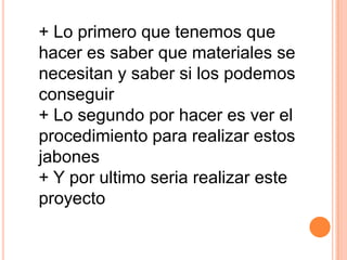 + Lo primero que tenemos que
hacer es saber que materiales se
necesitan y saber si los podemos
conseguir
+ Lo segundo por hacer es ver el
procedimiento para realizar estos
jabones
+ Y por ultimo seria realizar este
proyecto
 