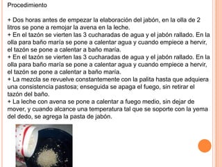 Procedimiento

+ Dos horas antes de empezar la elaboración del jabón, en la olla de 2
litros se pone a remojar la avena en la leche.
+ En el tazón se vierten las 3 cucharadas de agua y el jabón rallado. En la
olla para baño maría se pone a calentar agua y cuando empiece a hervir,
el tazón se pone a calentar a baño maría.
+ En el tazón se vierten las 3 cucharadas de agua y el jabón rallado. En la
olla para baño maría se pone a calentar agua y cuando empiece a hervir,
el tazón se pone a calentar a baño maría.
+ La mezcla se revuelve constantemente con la palita hasta que adquiera
una consistencia pastosa; enseguida se apaga el fuego, sin retirar el
tazón del baño.
+ La leche con avena se pone a calentar a fuego medio, sin dejar de
mover, y cuando alcance una temperatura tal que se soporte con la yema
del dedo, se agrega la pasta de jabón.
 