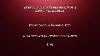 CURSO DE JABONES DECORATIVOS ACURSO DE JABONES DECORATIVOS A
BASE DE GLICERINABASE DE GLICERINA
TECNOLOGIA E INFORMATICATECNOLOGIA E INFORMATICA
JUAN SEBASTIAN ARGUMEDO CAMPOSJUAN SEBASTIAN ARGUMEDO CAMPOS
8-048-04
 
