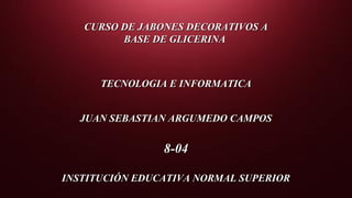 CURSO DE JABONES DECORATIVOS ACURSO DE JABONES DECORATIVOS A
BASE DE GLICERINABASE DE GLICERINA
TECNOLOGIA E INFORMATICATECNOLOGIA E INFORMATICA
JUAN SEBASTIAN ARGUMEDO CAMPOSJUAN SEBASTIAN ARGUMEDO CAMPOS
8-048-04
INSTITUCIÓN EDUCATIVA NORMAL SUPERIORINSTITUCIÓN EDUCATIVA NORMAL SUPERIOR
 