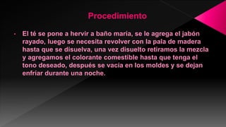• El té se pone a hervir a baño maría, se le agrega el jabón
rayado, luego se necesita revolver con la pala de madera
hasta que se disuelva, una vez disuelto retiramos la mezcla
y agregamos el colorante comestible hasta que tenga el
tono deseado, después se vacía en los moldes y se dejan
enfríar durante una noche.
 