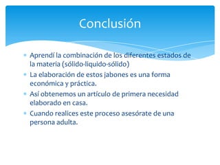 Conclusión

Aprendí la combinación de los diferentes estados de
la materia (sólido-liquido-sólido)
La elaboración de estos jabones es una forma
económica y práctica.
Así obtenemos un artículo de primera necesidad
elaborado en casa.
Cuando realices este proceso asesórate de una
persona adulta.
 