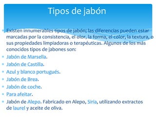 Tipos de jabón
Existen innumerables tipos de jabón; las diferencias pueden estar
marcadas por la consistencia, el olor, la forma, el color, la textura, o
sus propiedades limpiadoras o terapéuticas. Algunos de los más
conocidos tipos de jabones son:
Jabón de Marsella.
Jabón de Castilla.
Azul y blanco portugués.
Jabón de Brea.
Jabón de coche.
Para afeitar.
Jabón de Alepo. Fabricado en Alepo, Siria, utilizando extractos
de laurel y aceite de oliva.
 