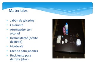 Materiales

• Jabón de glicerina
• Colorante
• Atomizador con
  alcohol
• Desmoldante (aceite
  de Bebe)
• Molde ale
• Esencia para jabones
• Recipiente para
  derretir jabón.
 