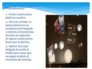 Procedimiento
1.- Cortar la pasta para
jabón en cuadros.
2.- Una vez cortada la
pasta ponerla en un
recipiente semi-tapado
y meterla al microondas
durante 30 segundos
en lapsos consecutivos
hasta que se derrita.
3.- Aplicar una capa
delgada de aceite al
molde para evitar que
se pegue el jabón al
momento de retirarlo.
 