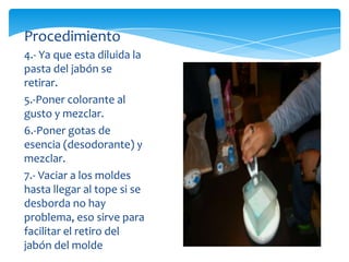 Procedimiento
4.- Ya que esta diluida la
pasta del jabón se
retirar.
5.-Poner colorante al
gusto y mezclar.
6.-Poner gotas de
esencia (desodorante) y
mezclar.
7.- Vaciar a los moldes
hasta llegar al tope si se
desborda no hay
problema, eso sirve para
facilitar el retiro del
jabón del molde
 
