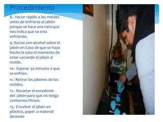 Procedimiento
8.- Vaciar rápido a los moldes
antes de enfriarse el jabón
porque se hace una nata que
nos indica que se esta
enfriando.
9.-Rociar con alcohol sobre el
jabón en Caso de que se haya
hecho la nata el momento de
estar vaciando el jabón al
molde.                            .
10.- Esperar 30 minutos a que
se enfríen.
11.- Retirar los jabones de los
moldes.
12.- Recortar el excedente
del jabón para que no tenga
contornos filosos.
13.- Envolver el jabón en
plástico, papel o material
deseado
 