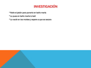 INVESTIGACIÓN
º Ralle el jabón para ponerlo en baño maría
º Lo puse en baño maría lo batí
º Lo vacié en los moldes y espere a que se secara
 