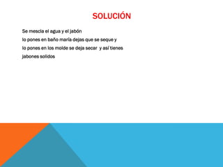 SOLUCIÓN
Se mescla el agua y el jabón
lo pones en baño maría dejas que se seque y
lo pones en los molde se deja secar y así tienes
jabones solidos
 