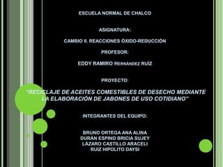 ESCUELA NORMAL DE CHALCO  ASIGNATURA: CAMBIO II. REACCIONES ÓXIDO-REDUCCIÓNPROFESOR: EDDY RAMIRO Hernández RUÍZ   PROYECTO: “RECICLAJE DE ACEITES COMESTIBLES DE DESECHO MEDIANTE LA ELABORACIÓN DE JABONES DE USO COTIDIANO”INTEGRANTES DEL EQUIPO:  BRUNO ORTEGA ANA ALINADURÁN ESPINO BRICIA SUJEYLÁZARO CASTILLO ARACELIRUIZ HIPOLITO DAYSI 