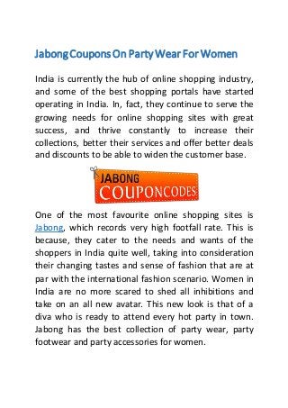 JabongCouponsOn Party Wear For Women
India is currently the hub of online shopping industry,
and some of the best shopping portals have started
operating in India. In, fact, they continue to serve the
growing needs for online shopping sites with great
success, and thrive constantly to increase their
collections, better their services and offer better deals
and discounts to be able to widen the customer base.
One of the most favourite online shopping sites is
Jabong, which records very high footfall rate. This is
because, they cater to the needs and wants of the
shoppers in India quite well, taking into consideration
their changing tastes and sense of fashion that are at
par with the international fashion scenario. Women in
India are no more scared to shed all inhibitions and
take on an all new avatar. This new look is that of a
diva who is ready to attend every hot party in town.
Jabong has the best collection of party wear, party
footwear and party accessories for women.
 