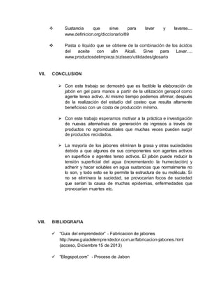  Sustancia que sirve para lavar y lavarse....
www.definicion.org/diccionario/89
 Pasta o líquido que se obtiene de la combinación de los ácidos
del aceite con u8n Alcalí. Sirve para Lavar….
www.productosdelimpieza.biz/aseo/utilidades/glosario
VII. CONCLUSION
 Con este trabajo se demostró que es factible la elaboración de
jabón en gel para manos a partir de la utilización genapol como
agente tenso activo. Al mismo tiempo podemos afirmar, después
de la realización del estudio del costeo que resulta altamente
beneficioso con un costo de producción mínimo.
 Con este trabajo esperamos motivar a la práctica e investigación
de nuevas alternativas de generación de ingresos a través de
productos no agroindustriales que muchas veces pueden surgir
de productos reciclados.
 La mayoría de los jabones eliminan la grasa y otras suciedades
debido a que algunos de sus componentes son agentes activos
en superficie o agentes tenso activos. El jabón puede reducir la
tensión superficial del agua (incrementando la humectación) y
adherir y hacer solubles en agua sustancias que normalmente no
lo son, y todo esto se lo permite la estructura de su molécula. Si
no se eliminara la suciedad, se provocarían focos de suciedad
que serían la causa de muchas epidemias, enfermedades que
provocarían muertes etc.
VIII. BIBLIOGRAFIA
 “Guia del emprendedor” - Fabricacion de jabones
http://www.guiadelemprendedor.com.ar/fabricacion-jabones.html
(acceso, Diciembre 15 de 2013)
 “Blogspot.com” - Proceso de Jabon
 