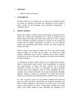I. OBJETIVO
 Obtener Jabón para manos
II. FUNDAMENTO
El jabón líquido es un producto que se utiliza para el lavado frecuente
de manos sin dañarlas, eliminando las impurezas de forma rápida y
eficaz, siendo de fácil enjuague, tiene apariencia transparente y
agradable aroma.
III. MARCO TEORICO
Nadie sabe cuándo o dónde se hizo el primer jabón. La leyenda romana
afirma que el jabón fue descubierto por el agua de la lluvia que se
lavaba abajo de los lados del monte Sapo, junto al río Tiber. La grasa
de los numerosos sacrificios animales se mezcló con las cenizas de
madera (de los fuegos ceremonial) vino junta en él y los esclavos
notaron sus propiedades para limpiar, primero sus manos y luego las
prendas de vestir.
Plinio el viejo, en sus textos de historia (77 D.C) dice que los galos
hacían el jabón con el sebo de las cabras y la ceniza de la haya
(potasa), utilizándolo como un tinte y ungüento para el pelo. También
menciona el uso de la sal común, agregada a la mezcla, para endurecer
las barras de jabón.
La fabricación de jabón siguió siendo un arte relativamente primitivo
hasta el decimosexto siglo, cuando fueron desarrolladas las técnicas
que proporcionaron un jabón más puro. España era el principal
fabricante del jabón en el 800 y la fabricación de jabón "hawking"
comenzó otra vez en Inglaterra cerca de 1200; probablemente como
resultado de la invasión normanda. En el siglo decimotercero Marsella,
Génova, Venecia y Savona se convirtieron en centros del comercio
debido a su abundancia local de depósitos de aceite de oliva y de soda.
En 1783, el químico sueco que Carl Wilhelm Scheele hirvió aceite de
oliva con óxido del plomo, produciendo una sustancia azucarada que
llamó a Ölsüss, (glicerina). Esta reacción es la que ocurre en el actual
proceso de fabricación de jabón. Curiosamente, Scheele unos años
antes (1774) había aislado el cloro elemental, tan empleado en la
 