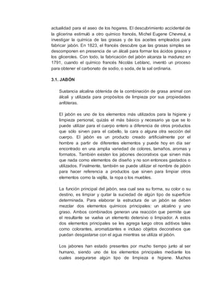 actualidad para el aseo de los hogares. El descubrimiento accidental de
la glicerina estimuló a otro químico francés, Michel Eugene Chevreul, a
investigar la química de las grasas y de los aceites empleados para
fabricar jabón. En 1823, el francés descubre que las grasas simples se
descomponen en presencia de un álcali para formar los ácidos grasos y
los gliceroles. Con todo, la fabricación del jabón alcanza la madurez en
1791, cuando el químico francés Nicolás Leblanc, inventó un proceso
para obtener el carbonato de sodio, o soda, de la sal ordinaria.
3.1. JABÓN
Sustancia alcalina obtenida de la combinación de grasa animal con
álcali y utilizada para propósitos de limpieza por sus propiedades
anfóteras.
El jabón es uno de los elementos más utilizados para la higiene y
limpieza personal, quizás el más básico y necesario ya que se lo
puede utilizar para el cuerpo entero a diferencia de otros productos
que sólo sirven para el cabello, la cara o alguna otra sección del
cuerpo. El jabón es un producto creado artificialmente por el
hombre a partir de diferentes elementos y puede hoy en día ser
encontrado en una amplia variedad de colores, tamaños, aromas y
formatos. También existen los jabones decorativos que sirven más
que nada como elementos de diseño y no son entonces gastados o
utilizados. Finalmente, también se puede utilizar el nombre de jabón
para hacer referencia a productos que sirven para limpiar otros
elementos como la vajilla, la ropa o los muebles.
La función principal del jabón, sea cual sea su forma, su color o su
destino, es limpiar y quitar la suciedad de algún tipo de superficie
determinada. Para elaborar la estructura de un jabón se deben
mezclar dos elementos químicos principales: un alcalino y uno
graso. Ambos combinados generan una reacción que permite que
el resultante se vuelva un elemento detersivo o limpiador. A estos
dos elementos principales se les agrega luego otros aditivos tales
como colorantes, aromatizantes e incluso objetos decorativos que
puedan desgastarse con el agua mientras se utiliza el jabón.
Los jabones han estado presentes por mucho tiempo junto al ser
humano, siendo uno de los elementos principales mediante los
cuales asegurarse algún tipo de limpieza e higiene. Muchos
 