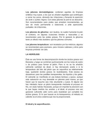 Los jabones dermatológicos: contienen agentes de limpieza
sintética muy suave, a los que se añaden vegetales que contribuyen
a cerrar los poros, aliviando las irritaciones y frenando la aparición
de acné o puntos negros. Con estos jabones la piel no se descama.
Son recomendados para pieles que arrastran inconvenientes, ya
sea de modo permanente o estacional, o ante apariciones
puntuales de irritaciones.
Los jabones de glicerina: son neutros, no suelen humectar la piel,
al contrario, en algunas ocasiones tienden a resecarlas y se
recomiendan para las pieles grasas. Por lo general, la glicerina
tiene un efecto más duradero que los jabones comunes.
Los jabones terapéuticos: son recetados por los médicos, algunos
se recomiendan para psoriasis, para micosis cutáneas y otros para
limpieza profunda de cutis.
LA HIDRÓLISIS
Ésta es una forma de descomposición donde los ácidos grasos son
liberados y luego se combinan químicamente con los iones de sodio
o de potasio para formar el jabón. Pero si no se ha añadido
suficiente cantidad de álcali, si hay demasiado aceite o si la
temperatura del lote del jabón que se saponifica es relativamente
baja, quedarán ácidos grasos no neutralizados. Este exceso es
desastroso para las pastillas transparentes, los líquidos y los geles.
El sobrante se manifiesta en una textura lechosa y opaca, aunque
esta saturación es muy deseable en jabones para manos, ya que
hacen que la espuma sea más abundante y suave. Si alguna vez
has intentado hacer un jabón transparente mediante el proceso en
frío, sin duda habrás fracasado, porque sin importar la precisión con
la que hayas medido los aceites y el álcali, el proceso rara vez
generará suficiente calor como para neutralizar por completo los
ácidos grasos. Si lo que buscas es la transparencia, el método en
caliente es el único sistema que nos la proporcionará.
El álcali y la saponificación.
 