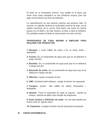 El álcali es un compuesto químico, muy soluble en el agua, que
actúa como base energética en una disolución acuosa, para dar
lugar a la formación de iones de hidróxido.
La saponificación es una reacción química que produce calor. El
proceso en caliente combina la combustión química de ésta, con la
calidez mecánica de tu cocina. Esta fusión une todos los ácidos
grasos con el álcali y, de esta manera, se lleva a cabo la hidrólisis.
Se completa cuando el álcali ha reaccionado con todo el ácido.
PROPIEDADES DE CADA INSUMO A EMPLEAR PARA
REALIZAR LOS PRODUCTOS:
1. Genapol.- ( Lauril sulfato de sodio ) Es un tenso activo –
detergente
2. Formol.- Es un conservante de agua para que no se deteriore ni
tenga mal olor.
3. Bromido.- Es un conservante de agua para que no se deteriore
ni tenga mal olor.
4. Benzoato de sodio.- Es un conservante de agua para que no se
deteriore ni tenga mal olor.
5. Glicerina.- Ayuda a suavizar la piel.
6. CMC.- (Carboxil metil celulosa) cumple la función de espesante.
7. Texapon.- (Lauril éter sulfato de sodio) Tensoactivo –
detergente.
8. Alcohol.- Tiene la propiedad de bajar la espuma cuando se
envasa, además se utiliza para mezclar las fragancias.
9. Soda caustica o Hidróxido de sodio.- Es una base alcalina así
mismo se le es agente activo
10. Coperland.- Cumple la función de dar viscosidad al producto.
IV. PARTE EXPERIMENTAL
 