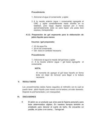 Procedimiento
1. Adicionar al agua el conservante y agitar.
2. A la mezcla anterior (agua + conservante) agregarle el
CMC y agitar constantemente hasta disolver en su
totalidad, para luego dejarse reposar por 3 horas
aproximadamente (esto es para lograr una pasta bien
espesa y transparente).
4.3.2. Preparación de gel espesante para la elaboración de
jabón líquido para manos
Insumos (gel preparado)
 4 lt de agua fría.
 30 ml de conservante.
 Gel base en cantidad necesaria
Procedimiento
1.- Adicionar al agua la mezcla del gel base y agitar
2.- A la mezcla anterior (agua + gel base) agregarle el
conservante
NOTA:
Al momento de agregar el gel base hacerlo en forma
lenta sin dejar de remover para llegar a la textura
necesaria
V. RESULTADOS
Los procedimientos dados fueros seguidos al milímetro con la cual se
puedo tener jabón líquido para manos con la textura y el color deseado.
Dejando la piel humectada y sin resequedad.
VI. DISCUSIONES
 El jabón es un producto que sirve para la higiene personal y para
lavar determinados objetos. En nuestros tiempos también es
empleado para decorar el cuarto de baño. Se encuentra en
pastilla, en polvo o en crema... Taringa.net
 
