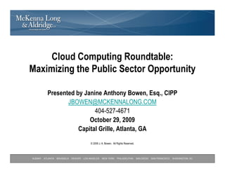 Cloud Computing Roundtable:
Maximizing the Public Sector Opportunity

           Presented by Janine Anthony Bowen, Esq., CIPP
                  JBOWEN@MCKENNALONG.COM
                            404-527-4671
                          October 29, 2009
                      Capital Grille, Atlanta, GA
                                            © 2009 J. A. Bowen. All Rights Reserved.




ALBANY   ATLANTA   BRUSSELS   DENVER   LOS ANGELES    NEW YORK      PHILADELPHIA       SAN DIEGO   SAN FRANCISCO   WASHINGTON, DC
 
