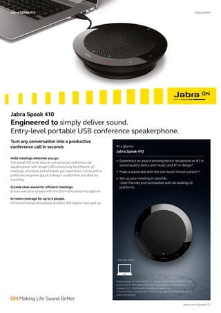 At a glance:
Jabra Speak 410
•	 Experience an award-winning device recognized as #1 in
sound quality (voice and music) and #1 in design*.
•	 Make a speed dial with the one-touch Smart button**.
•	 Set-up your meeting in seconds.
-User-friendly and compatible with all leading UC
platforms
Hold meetings wherever you go.
The Speak 410 is the easy-to-use personal conference call
speakerphone with simple USB connectivity for efficient UC
meetings, whenever and wherever you need them. Comes with a
protective neoprene pouch to keep it scratch-free and ideal for
travelling.
Crystal-clear sound for efficient meetings.
Ensure everyone is heard with the Omni-directional microphone.
In-room coverage for up to 4 people.
Omni-directional microphone provides 360-degree voice pick up.
Jabra.com/Speak410
Jabra Speak 410 Datasheet
*Jabra Speak 410 received the IF Design award in 2012 and came out
best in test in GfK Speakerphones, Sound & Design Evaluation,
January 2011. Test results available on Jabra.com
** Must first be configured in Jabra Direct app. Download the app at
Jabra.com/Direct
Jabra Speak 410
Engineered to simply deliver sound.
Entry-level portable USB conference speakerphone.
Turn any conversation into a productive
conference call in seconds
Works with
 