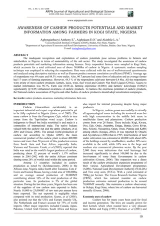 VOL. 3, NO. 4, JULY 2008                                                                            ISSN 1990-6145
                                     ARPN Journal of Agricultural and Biological Science
                                       ©2006-2008 Asian Research Publishing Network (ARPN). All rights reserved.



                                                            www.arpnjournals.com

   AWARENESS OF CASHEW PRODUCTS POTENTIALS AND MARKET
     INFORMATION AMONG FARMERS IN KOGI STATE, NIGERIA
                            Agbongiarhuoyi Anthony E.1, Aigbekaen E.O.1 and Akinbile L.A.2
                                 1
                              Cocoa Research Institute of Nigeria (CRIN), Ibadan, Oyo State, Nigeria
           2
            Department of Agricultural Extension and Rural Development, University of Ibadan, Ibadan, Oyo State, Nigeria
                                                  E-mail: toniagbons@yahoo.com

ABSTRACT
         The inadequate recognition and exploitation of cashew potentials pose serious problems to farmers and
stakeholders in Nigeria in terms of sustainability of the sub sector. The study investigated the awareness of cashew
products potentials and marketing information among farmers. Sixty respondent farmers were sampled in Kogi State,
which accounts for a total cultivated area of above 30,000ha of cashew in Nigeria. A systematic random sampling
technique was employed in selecting the respondents. Data were collected with the use of well-structured questionnaire
and analyzed using descriptive statistics as well as Pearson product moment correlation co-efficient (PPMC). Average age
of respondents was 49 years and 88.3% were males. Also, 90.7 percent had some form of education and an average farmer
had 17 years of farming experience. However, 48.3 % of the respondents cultivates between 0.8-8ha. All the respondents
were aware of most cashew products: kernels, juice, wine, fuel wood and Cashew Nut Shell Liquid (CNSL). Access to
market information was 96.7%. Farm size (0.0512), farming experience (0.0001) and farmers’ knowledge (0.0025)
significantly (p<0.05) influenced awareness of cashew products. To harness the enormous potential of cashew products,
the National cashew association of Nigeria and other bodies of cashew producers should adopt sensitization campaigns.

Keywords: cashew products, awareness, marketing information, farm size.

INTRODUCTION                                                                  also import for internal processing despite being major
          Cashew (Anacardium occidentale) is an                               producers.
important industrial and export crop whose potential is yet                             In Nigeria, cashew grows successfully in virtually
to be fully exploited in Nigeria (Asiru, et al 2005). The                     all agro-ecological zones including the semi-arid areas but
name cashew is from the Portuguese Caju, which in turn                        with high concentration in the middle belt areas in
comes from the Tupi-Indian word acaju. Cashew is                              smallholder farms and plantations. Cashew production
indigenous to Brazil but India nourished it and made it a                     comes from over 20 States. These include: Kogi, Kwara,
commodity of international trade. The native Indians                          Oyo, Edo, Ondo, Anambra, Enugu, Benue, Cross River,
valued both the cashew nut and the apple (Deckers, et al                      Imo, Sokoto, Nassarawa, Ogun, Osun, Plateau and Kebbi
2001 and Crusoe, 2006). The annual world production of                        among others (Ezeagu, 2002). It was reported by Onuchi
cashew nut according to Opeke (2005), the main                                and Aiyelabowo (2006) that in 1995, total hectares of land
commercial product of the cashew plant is about 400,000                       under cultivation was estimated at 40,000 with about 60%
tonnes and more than 50 percent of this production comes                      of the holdings owned by smallholders; another 30% were
from South Asia and East Africa, especially India,                            available in the wild; while 10% was in the large and
Vietnam and Tanzania. Umoh, et al (2005), reported that                       medium size commercial plantation sector. By the year
India was rated as the world’s largest producer of cashew,                    2,000 there were indications that total hectarage had
producing about 32 percent of world’s 1.178 million                           increased significantly to about 100,000 ha due to the
tonnes in 2001-2002 with the entire African continent                         involvement of some State Governments in cashew
sharing some 28% of worlds total within the same period.                      cultivation (Crusoe, 2006). This expansion was a direct
          Among 13 countries included in cashew                               result of the cashew production expansion programme of
production as noted by (Krishnaswamy, 2006) in the                            their various Agricultural Development programmes
African zone, Nigeria ranks fourth after Tanzania, Cote d’                    (ADPs), National Land Development Authority (NALDA)
Ivoire and Guinea Bissau, having a total area of 100,000ha                    and Tree crop units (TCUs). With a yield estimated at
and an average annual production of 80,000MT                                  700kg per hectare. The Cocoa Research Institute Nigeria
contributing almost 16% of the total production of this                       (CRIN), which has national mandate on cashew
particular zone. Its production is 5% of the global                           production estimates national production to be around
situation. During the last three years, Nigeria has been one                  70,000MT annually. She maintains a cashew observatory
of the suppliers of raw cashew nuts exported to India.                        in Ochaja, Kogi State, where lots of cashew are harvested
Nearly 18,000 to 23,000MT of raw nuts per annum have                          annually (Crusoe, 2006).
been exported. The nut exported is negligible when
compared with its total production. Kumo, at al (2005),                       Economic uses of cashew
also pointed out that the USA and Europe (mainly UK,                                   Cashew has for many years been used for food
The Netherlands and France) account for 75% of world                          and income generation. The trees are usually grown for
imports. Other major importers included Canada, Japan,                        their kernels which when roasted have a very pleasant
Pakistan, United Arab Emirate, South Africa and Kenya                         taste. Rehm and Espig (1991); Deckers et al (2001) and

                                                                                                                                    10
 