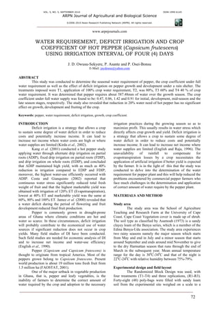 VOL. 5, NO. 5, SEPTEMBER 2010 ISSN 1990-6145
ARPN Journal of Agricultural and Biological Science
©2006-2010 Asian Research Publishing Network (ARPN). All rights reserved.
www.arpnjournals.com
WATER REQUIREMENT, DEFICIT IRRIGATION AND CROP
COEFFICIENT OF HOT PEPPER (Capsicum frutescens)
USING IRRIGATION INTERVAL OF FOUR (4) DAYS
J. D. Owusu-Sekyere, P. Asante and P. Osei-Bonsu
E-Mail: jaydosus@yahoo.com
ABSTRACT
This study was conducted to determine the seasonal water requirement of pepper, the crop coefficient under full
water requirement as well as the effect of deficit irrigation on pepper growth and development under a rain shelter. The
treatments imposed were T1, application of 100% crop water requirement, T2, was 80%, T3 60% and T4 40 % of crop
water requirement. It was determined that pepper requires about 587.48mm of water over the growth season. The crop
coefficient under full water supply was found to be: 0.47, 0.86, 1.42 and 0.91 for initial, development, mid-season and the
late season stages, respectively. The study also revealed that reduction in 20% water need of hot pepper has no significant
effect on growth, development and fruiting of the crop.
Keywords: pepper, water requirement, deficit irrigation, growth, crop coefficient.
INTRODUCTION
Deficit irrigation is a strategy that allows a crop
to sustain some degree of water deficit in order to reduce
costs and potentially increase income. It can lead to
increase net income where water costs are high or where
water supplies are limited (Kirda et al., 2002).
Kang et al. (2001) conducted a hot pepper study
applying water through alternate drip irrigation on partial
roots (ADIP), fixed drip irrigation on partial roots (FDIP),
and drip irrigation on whole roots (EDIP), and concluded
that ADIP maintained high yield, with as much as 40%
reduction in irrigation compared to EDIP and FDIP;
moreover, the highest water-use efficiently occurred with
ADIP. Costa and Gianquinto (2002) reported that
continuous water stress significantly reduced total fresh
weight of fruit and that the highest marketable yield was
obtained with irrigation of 120% ET (Evapotranspiration),
lowest at 40% ET and marketable yield was the same at
60%, 80% and 100% ET. Jamez et al. (2000) revealed that
a water deficit during the period of flowering and fruit
development reduced final fruit production.
Pepper is commonly grown in drought-prone
areas of Ghana where climatic conditions are hot and
water so scarce. In these circumstances, deficit irrigation
will probably contribute to the economical use of water
sources if significant reduction does not occur in crop
yields. Many field studies of DI have been conducted.
Such field studies are needed for economic analysis of DI
and to increase net income and water-use efficiency
(English et al., 1990).
Pepper (Capsicum and Capsicum frutescens) is
thought to originate from tropical America. Most of the
peppers grown belong to Capsicum frutescens. Present
world production is about 19 million tons fresh fruit from
1.5 million ha (FAOSTAT, 2001).
One of the major setback in vegetable production
in Ghana, that is, pepper and leafy vegetables, is the
inability of farmers to determine the correct amount of
water required by the crop and adoption to the necessary
irrigation practices during the growing season so as to
maximize profit. This usually results in water stress which
directly affects crop growth and yield. Deficit irrigation is
a strategy that allows a crop to sustain some degree of
water deficit in order to reduce costs and potentially
increase income. It can lead to increase net income where
water supplies are limited (English and Raja, 1996). The
unavailability of rainfall to compensate for
evapotranspiration losses by a crop necessitates the
application of artificial irrigation if better yield is expected
by the farmer. It is in the light of this that the study was
conducted to delve into the determination of the water
requirement for pepper plant and this will help reduced the
problems encountered by commercial pepper farmers who
face much challenges in the determination and application
of correct amount of water require by the pepper plant.
MATERIALS AND METHOD
Study area
The study area was the School of Agriculture
Teaching and Research Farm at the University of Cape
Coast. Cape Coast Vegetation cover is made up of shrub.
The soil type as classified by Asamoah (1973) is a sandy
clayey loam of the Benya series, which is a member of the
Edina Benya-Udu association. The study area experiences
two rainy seasons namely the major season which starts
from May and end in July and a minor season that starts
around September and ends around mid November to give
to the dry Harmattan season that runs through the end of
March in the subsequent year. Mean annual temperature
range for the day is 300
C-340
C and that of the night is
220
C-240
C with relative humidity between 75%-79%.
Experimental design and field layout
The Randomized Block Design was used, with
four treatments (T1-T4) and three replications, (R1-R3).
Forty-eight (48) poly-bags were filled with sandy loam
soil from the experimental site weighed on a scale to a
72
 