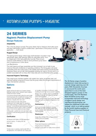 6 
02-10 
Rotary Lobe Pumps - Hygienic 
24 SERIES 
Hygienic Positive Displacement Pump 
Design Features 
Adaptability 
This is the key design concept. The pump utilises ‘bolt on’ features which allow quick 
and easy interchange of parts to enable exact specification of the pump to suit any 
application…….from stock! 
Rugged Design 
The bearing frame design utilises large shaft diameters mounted in high 
specification taper roller bearings, fitted into rigid pillars which form 
an integral part of the high grade alloy housing. These ensure 
maximum shaft stiffness in order to avoid premature pump failure 
due to overpressure or other abuse. 
Low Maintenance 
The shaft, bearing and gear assemblies are fully immersed in an oil bath to give 
maximum life even at extremes of operating conditions. The timing gears are easily 
accessible at the rear of the pump in the unlikely event that re-timing should become 
necessary. Rotors are all fully interchangeable avoiding the need to re-time which is a 
problem associated with so many other rotary lobe and circumferential piston pumps. 
Improved Hygienic Technology 
Fully swept pump chamber together with sealed rotor spline, accessible seals, and 
approved sealing components ensure that the pump meets the stringent requirements of 
major international customers. 
Options 
Seals 
Single mechanical seals are of hygienic design. 
Materials include carbon, stainless steel, tungsten 
carbide and silicon carbide. 
Low pressure flushed seals utilise the same single 
mechanical seal with an additional housing. A low 
pressure flush liquid washes away crystallising 
products or liquids which ‘skin over’. 
Double mechanical seals utilise all the 
components from single seals. For hazardous, 
toxic, highly abrasive or sterile products. Gland 
packing - a cost effective general purpose seal for 
non-hazardous liquids. Used on either a stainless 
steel or hard chrome plated anti-wear sleeve. 
O-Ring seals - another low cost seal option used 
primarily for self lubricating products such as dairy 
products. 
Certification 
3A Variants with Nitrile or EPDM elastomers 
and port options - Tri-clamp, IDF, 3A, 
DIN11851. 
Rotors 
Tri-lobe rotors in stainless steel handle 90% of 
all applications. The traditional rotor shape gives 
an excellent combination of efficiency, solids 
handling, low and high viscous product capability. 
Bi-lobe rotor in stainless steel for exceptional 
handling of delicate, soft solids such as fruit 
pieces and vegetables. 
Rubber covered tri-lobe rotor to cope with small 
hard solids such as small bone fragments or ice 
crystals. 
Connections 
All US and European standards including 
DIN, SMS, RJT, IDF, Tri-Clamp & BSP. Most 
pumps available with 2 different sizes, all fully 
interchangeable. 
Elastomers 
Nitrile, Viton, EPDM, PTFE or Kalrez product 
contact joints are available. 
Other options 
Pump head temperature control jackets. 
Integral pressure relief valve. 
Enlarged suction ports for highly viscous product. 
The 24 Series range of positive 
displacement rotary lobe pumps is 
a proven design spanning over 20 
years. With thousands of pumps 
in use around the world users 
agree that it is one of the best 
designed hygienic pumps on the 
market today. The 316 Stainless 
Steel 24 Series pump range 
incorporates improved technology 
in hygienic pump design and 
manufacturing techniques, yet 
utilises the traditional tri-lobe rotor 
concept which is so well accepted 
by the world’s leading suppliers of 
Food, Personal Care and Chemical 
products 
 