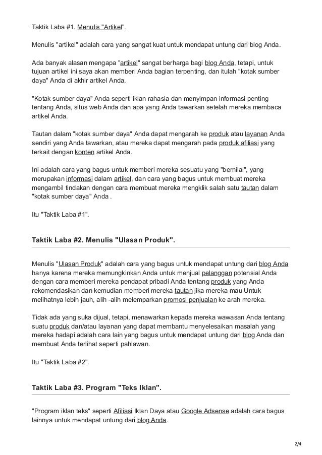 2/4
Taktik Laba #1. Menulis "Artikel".
Menulis "artikel" adalah cara yang sangat kuat untuk mendapat untung dari blog Anda.
Ada banyak alasan mengapa "artikel" sangat berharga bagi blog Anda, tetapi, untuk
tujuan artikel ini saya akan memberi Anda bagian terpenting, dan itulah "kotak sumber
daya" Anda di akhir artikel Anda.
"Kotak sumber daya" Anda seperti iklan rahasia dan menyimpan informasi penting
tentang Anda, situs web Anda dan apa yang Anda tawarkan setelah mereka membaca
artikel Anda.
Tautan dalam "kotak sumber daya" Anda dapat mengarah ke produk atau layanan Anda
sendiri yang Anda tawarkan, atau mereka dapat mengarah pada produk afiliasi yang
terkait dengan konten artikel Anda.
Ini adalah cara yang bagus untuk memberi mereka sesuatu yang "bernilai", yang
merupakan informasi dalam artikel, dan cara yang bagus untuk membuat mereka
mengambil tindakan dengan cara membuat mereka mengklik salah satu tautan dalam
"kotak sumber daya" Anda .
Itu "Taktik Laba #1".
Taktik Laba #2. Menulis "Ulasan Produk".
Menulis "Ulasan Produk" adalah cara yang bagus untuk mendapat untung dari blog Anda
hanya karena mereka memungkinkan Anda untuk menjual pelanggan potensial Anda
dengan cara memberi mereka pendapat pribadi Anda tentang produk yang Anda
rekomendasikan dan kemudian memberi mereka tautan jika mereka mau Untuk
melihatnya lebih jauh, alih -alih melemparkan promosi penjualan ke arah mereka.
Tidak ada yang suka dijual, tetapi, menawarkan kepada mereka wawasan Anda tentang
suatu produk dan/atau layanan yang dapat membantu menyelesaikan masalah yang
mereka hadapi adalah cara lain yang bagus untuk mendapat untung dari blog Anda dan
membuat Anda terlihat seperti pahlawan.
Itu "Taktik Laba #2".
Taktik Laba #3. Program "Teks Iklan".
"Program iklan teks" seperti Afiliasi Iklan Daya atau Google Adsense adalah cara bagus
lainnya untuk mendapat untung dari blog Anda.
 