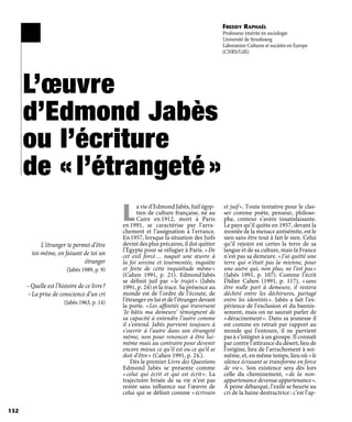 L’œuvre
d’Edmond Jabès
ou l’écriture
de « l’étrangeté »
L’étranger te permet d’être
toi-même, en faisant de toi un
étranger
(Jabès 1989, p. 9)
– Quelle est l’histoire de ce livre ?
– La prise de conscience d’un cri
(Jabès 1963, p. 14)
L
a vie d’Edmond Jabès, Juif égyp-
tien de culture française, né au
Caire en 1912, mort à Paris
en 1991, se caractérise par l’arra-
chement et l’assignation à l’errance.
En 1957, lorsque la situation des Juifs
devint des plus précaires, il dut quitter
l’Égypte pour se réfugier à Paris. « De
cet exil forcé … naquit une œuvre à
la foi sereine et tourmentée, inquiète
et forte de cette inquiétude même »
(Cahen 1991, p.  21). Edmond Jabès
se définit juif par « le trajet » (Jabès
1991, p. 24) et la trace. Sa présence au
monde est de l’ordre de l’écoute, de
l’étranger en lui et de l’étranger devant
la porte. « Les affinités qui traversent
‘Je bâtis ma demeure’ témoignent de
sa capacité à entendre l’autre comme
il s’entend. Jabès parvient toujours à
s’ouvrir à l’autre dans son étrangeté
même, non pour renoncer à être lui-
même mais au contraire pour devenir
encore mieux ce qu’il est ou ce qu’il se
doit d’être » (Cahen 1991, p. 24.).
Dès le premier Livre des Questions
Edmond Jabès se présente comme
« celui qui écrit et qui est écrit ». La
trajectoire brisée de sa vie n’est pas
restée sans influence sur l’œuvre de
celui qui se définit comme « écrivain
et juif ». Toute tentative pour le clas-
ser comme poète, penseur, philoso-
phe, conteur s’avère insatisfaisante.
Le pays qu’il quitte en 1957, devant la
montée de la menace antisémite, est le
sien sans être tout à fait le sien. Celui
qu’il rejoint est certes la terre de sa
langue et de sa culture, mais la France
n’est pas sa demeure. « J’ai quitté une
terre qui n’était pas la mienne, pour
une autre qui, non plus, ne l’est pas »
(Jabès 1991, p.  107). Comme l’écrit
Didier Cahen (1991, p.  117), « sans
être nulle part à demeure, il restera
déchiré entre les déchirures, partagé
entre les identités ». Jabès a fait l’ex-
périence de l’exclusion et du bannis-
sement, mais on ne saurait parler de
« déracinement ». Dans sa jeunesse il
est comme en retrait par rapport au
monde qui l’entoure, il ne parvient
pas à s’intégrer à un groupe. Il connaît
par contre l’attirance du désert, lieu de
l’origine, lieu de l’arrachement à soi-
même, et, en même temps, lieu où « le
silence écrasant se transforme en force
de vie ». Son existence sera dès lors
celle du cheminement, « de la non-
appartenance devenue appartenance ».
À peine débarqué, l’exilé se heurte au
cri de la haine destructrice : c’est l’ap-
132
Freddy Raphaël
Professeur émérite en sociologie
Université de Strasbourg
Laboratoire Cultures et sociétés en Europe
(CNRS/UdS)
 