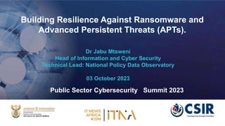 Building Resilience Against Ransomware and
Advanced Persistent Threats (APTs).
Dr Jabu Mtsweni
Head of Information and Cyber Security
Technical Lead: National Policy Data Observatory
03 October 2023
Public Sector Cybersecurity Summit 2023
 