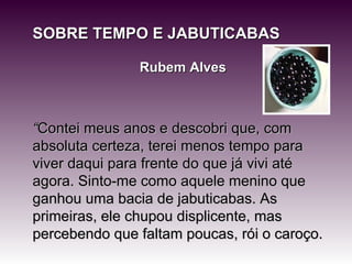 SOBRE TEMPO E JABUTICABAS Rubem Alves “ Contei meus anos e descobri que, com absoluta certeza, terei menos tempo para viver daqui para frente do que já vivi até agora. Sinto-me como aquele menino que ganhou uma bacia de jabuticabas. As primeiras, ele chupou displicente, mas percebendo que faltam poucas, rói o caroço. 