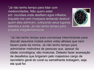 “ Já não tenho tempo para lidar com mediocridades. Não quero estar em  reuniões onde desfilam egos inflados. Inquieto-me com invejosos tentando destruir quem eles admiram, cobiçando seus lugares, talentos e sorte. Já não tenho tempo para projetos megalomaníacos. “ Já não tenho tempo para conversas intermináveis para discutir assuntos inúteis sobre vidas alheias que nem fazem parte da minha. Já não tenho tempo para administrar melindres de pessoas que, apesar da idade cronológica, são imaturas. Detesto fazer acareação de desafetos que brigaram pelo majestoso cargo de secretário geral do coral ou semelhante bobagem, seja ela qual for. 