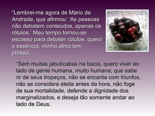 “ Lembrei-me agora de Mário de Andrade, que afirmou: ‘As pessoas não debatem conteúdos, apenas os rótulos.’ Meu tempo tornou-se escasso para debater rótulos, quero a essência, minha alma tem pressa... “ Sem muitas jabuticabas na bacia, quero viver ao lado de gente humana, muito humana; que sabe rir de seus tropeços, não se encanta com triunfos, não se considera eleita antes da hora, não foge de sua mortalidade, defende a dignidade dos marginalizados, e deseja tão somente andar ao lado de Deus. 