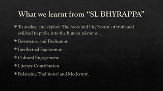 What we learnt from “SL BHYRAPPA”
 To analyse and explore The roots and life, Nature of truth and
evilAnd to probe into the human relations .
 Persistence and Dedication.
 Intellectual Exploration.
 Cultural Engagement.
 Literary Contribution.
 Balancing Traditional and Modernity.
 