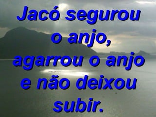 Jacó segurou  o anjo, agarrou o anjo e não deixou subir. 