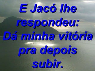 E Jacó lhe respondeu: Dá minha vitória pra depois subir. 