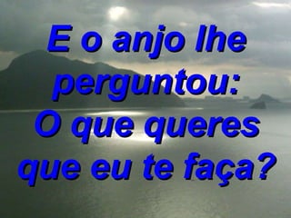 E o anjo lhe perguntou: O que queres que eu te faça? 