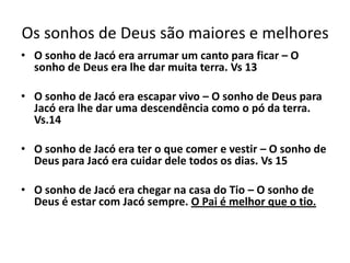 Os sonhos de Deus são maiores e melhores
• O sonho de Jacó era arrumar um canto para ficar – O
sonho de Deus era lhe dar muita terra. Vs 13
• O sonho de Jacó era escapar vivo – O sonho de Deus para
Jacó era lhe dar uma descendência como o pó da terra.
Vs.14
• O sonho de Jacó era ter o que comer e vestir – O sonho de
Deus para Jacó era cuidar dele todos os dias. Vs 15
• O sonho de Jacó era chegar na casa do Tio – O sonho de
Deus é estar com Jacó sempre. O Pai é melhor que o tio.
 