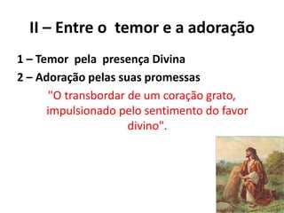 II – Entre o temor e a adoração
1 – Temor pela presença Divina
2 – Adoração pelas suas promessas
"O transbordar de um coração grato,
impulsionado pelo sentimento do favor
divino".
 