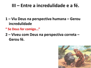 III – Entre a incredulidade e a fé.
1 – Viu Deus na perspectiva humana – Gerou
incredulidade
“ Se Deus for comigo...”
2 – Viveu com Deus na perspectiva correta –
Gerou fé.
 