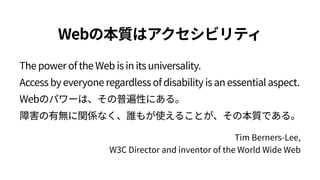 The power of the Web is in its universality.  
Access by everyone regardless of disability is an essential aspect. 
Webのパワーは、その普遍性にある。 
障害の有無に関係なく、誰もが使えることが、その本質である。
Webの本質はアクセシビリティ
Tim Berners‑Lee,  
W3C Director and inventor of the World Wide Web
 