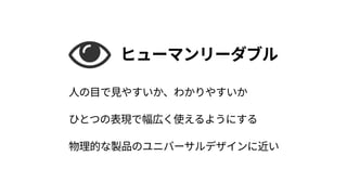 ヒューマンリーダブル
人の目で見やすいか、わかりやすいか 
ひとつの表現で幅広く使えるようにする 
物理的な製品のユニバーサルデザインに近い
 