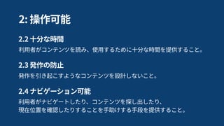 利用者がナビゲートしたり、コンテンツを探し出したり、 
現在位置を確認したりすることを手助けする手段を提供すること。
2.4 ナビゲーション可能
発作を引き起こすようなコンテンツを設計しないこと。
2.3 発作の防止
利用者がコンテンツを読み、使用するために十分な時間を提供すること。
2.2 十分な時間
2: 操作可能
 