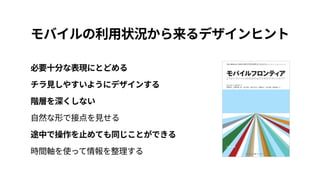 モバイルの利用状況から来るデザインヒント
必要十分な表現にとどめる 
チラ見しやすいようにデザインする 
階層を深くしない 
自然な形で接点を見せる 
途中で操作を止めても同じことができる 
時間軸を使って情報を整理する
 