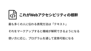 最も多くの人に伝わる表現方法は「テキスト」 
それをマークアップすると機械が解釈できるようになる 
使い方に応じ、プログラムを通して変換可能になる
これがWebアクセシビリティの根幹
 