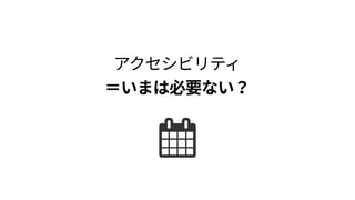 アクセシビリティ 
＝いまは必要ない？
 