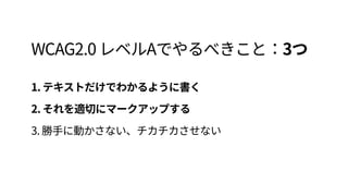 WCAG2.0 レベルAでやるべきこと：3つ
1. テキストだけでわかるように書く 
2. それを適切にマークアップする 
3. 勝手に動かさない、チカチカさせない
 