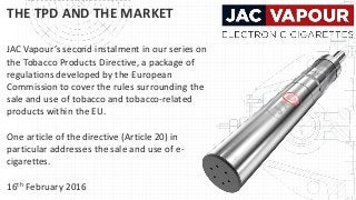 THE TPD AND THE MARKET
JAC Vapour’s second instalment in our series on
the Tobacco Products Directive, a package of
regulations developed by the European
Commission to cover the rules surrounding the
sale and use of tobacco and tobacco-related
products within the EU.
One article of the directive (Article 20) in
particular addresses the sale and use of e-
cigarettes.
16th February 2016
 