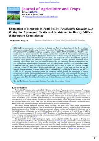 Journal of Agriculture and Crops
ISSN: 2412-6381
Vol. 1, No. 1, pp: 1-8, 2015
URL: http://arpgweb.com/?ic=journal&journal=14&info=aims
1
Academic Research Publishing Group
Evaluation of Heterosis in Pearl Millet (Pennisetum Glaucum (L.)
R. Br) for Agronomic Traits and Resistance to Downy Mildew
(Sclerospora Graminicola)
Ati Hassana Maryam Department of Crop Production and Protection Federal University, Dutsin-Ma, Katsina State
1. Introduction
Pearl millet [Pennisetum glaucum (L.) R.Br.] Belongs to the family Poaceae (graminae) and genus Pennisetum.
It is a highly cross-pollinated crop with protogynous flowering and wind borne pollination mechanism, which fulfils
one of the essential biological requirements for hybrid development. Pearl millet is diploid (2x=14) in nature and is
commonly known as bajra, cat tail millet, and bulrush millet in different parts of the world [1]. Some common local
names include Joro, Maiwa, and Ahai. Pearl millet may be considered as a single species but it includes a number of
cultivated races. It is almost certainly originated in tropical western Africa, where the greatest number of both wild
and cultivated forms occur. About 2000 years ago the crop was carried to eastern and central Africa and to India,
where its excellent tolerance to drought became established in the drier environments [2].
The downy mildew pathogens infecting maize, sorghum, and pearl millet have similar environmental
requirements for asexual reproduction. Prior to sporulation the host tissue requires exposure to high light intensity
for photosynthetic energy. At 200
C in the dark, a systemically infected sorghum leaf produced 10,800 conidia cm2
at
100% RH, but only 3600 conidia cm2
at 85% RH, and none at 80% RH. A minimum of 3h at 25 0
C and 95% RH is
essential to initiate sporulation in S. graminicola [3]. Production of conidia and sporangia in the field has a marked
period of release and has a close relationship with temperature and RH. Most sporulation occurs when temperatures
are around 20 0
C and RH >95% [4, 5].
The pearl millet downy mildew pathogen is highly variable, adaptable and has the capacity to develop host-
specific pathotypes [6-8]. Using DNA fingerprinting techniques, Sastry, et al. [9], confirmed the existence of distinct
host genotype-specific virulence in downy mildew pathotypes. The pathogen populations present in different
locations of India generally do not differ qualitatively. However, sharp differences in aggressiveness exist between
the populations from India and Nigeria. There are also differences between the populations present in different
Western African countries, for example, between Nigeria and Senegal as reported by Singh, et al. [3] and [10].
Abstract: An experiment was carried out in Bakura and Zaria to evaluate heterosis for downy mildew
resistance in some pearl millet using Complete Randomized Block Design. Four resistant varieties (PEO5532,
SOSATC88, P1449 and DMR15) and four susceptible varieties (BDP1, MOP1, LCIC9702 and PEO5984 were
used as male and female respectively. The resistant varieties were crossed with the susceptible varieties using
North Carolina design 11. Sixteen (F1) hybrids obtained were evaluated along with their parents for downy
mildew resistance, grain yield and other agronomic traits. The analysis of variance showed highly significant
difference among parents and hybrids for all agronomic characters. Location × genotype interaction effects
were only significant for grain yield and number of panicles per plot. The study selected the best parents that
give high heterosis in terms of yield components, yield and downy mildew resistance. Two hybrids PEO5984 ×
P1449 and PEO5984 × PEO5532 had significant heterosis for 50% days to flower ng, PEO5984 × P1449,
PEO5984 × PEO5532, PEO5984 × DMR15 and PEO5984 × SOSATC88 for yield, the best MP and BP
heterosis for downy mildew incidence is PEO5984 × P1449 and MOP1 × p1449 for MP heterosis and BDP1 ×
P1449 for BP heterosis. Correlation among the characters studied showed that magnitudes of genetic
correlation were higher than those of phenotypic correlation in some of the traits considered. The number of
panicles / plot and panicle weight / plot showed significant genetic correlations indicate degree of correlation
with grain yield. This showed that selection for any of these characters could lead to indirect selection of grain
yield.
Keywords: Heterosis; Agronomic traits; Resistance; Pearl millet; Downy mildew; Hybrids.
 
